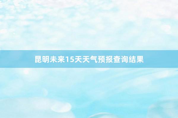 昆明未来15天天气预报查询结果